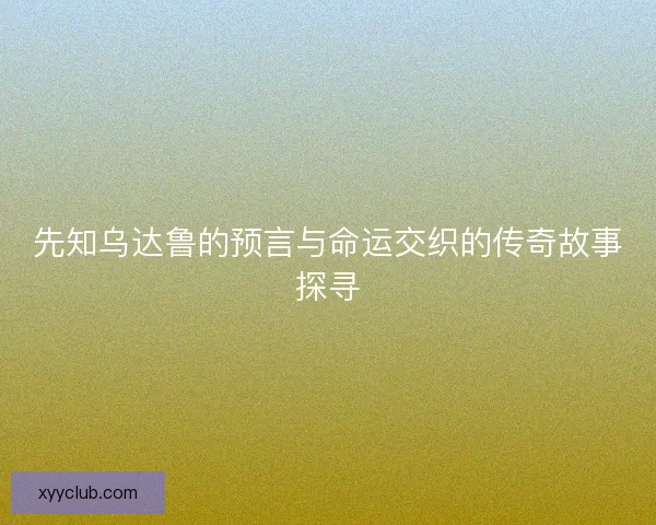 先知乌达鲁的预言与命运交织的传奇故事探寻