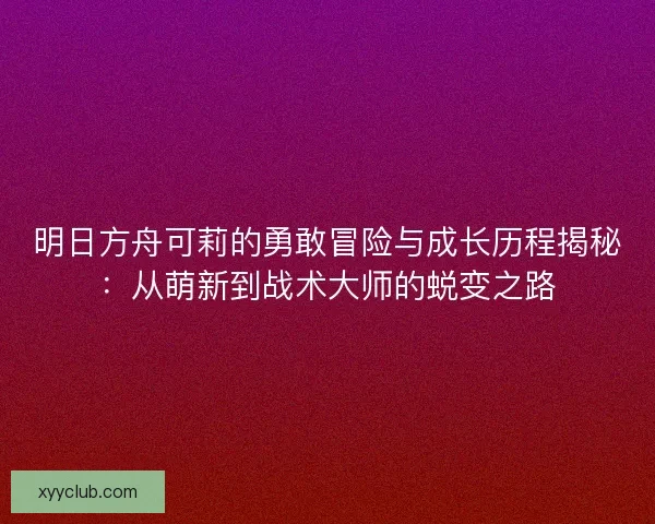 明日方舟可莉的勇敢冒险与成长历程揭秘：从萌新到战术大师的蜕变之路