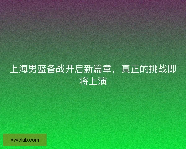 上海男篮备战开启新篇章，真正的挑战即将上演
