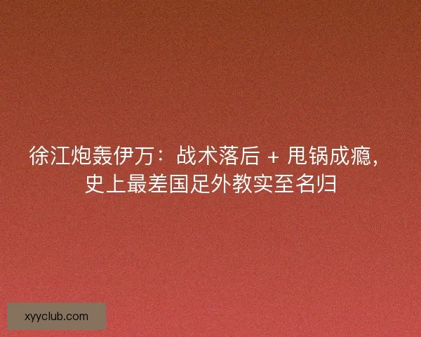 徐江炮轰伊万：战术落后 + 甩锅成瘾，史上最差国足外教实至名归