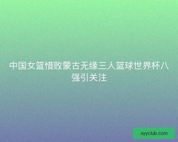 中国女篮惜败蒙古无缘三人篮球世界杯八强引关注
