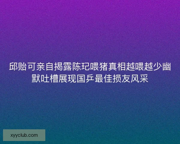 邱贻可亲自揭露陈玘喂猪真相越喂越少幽默吐槽展现国乒最佳损友风采