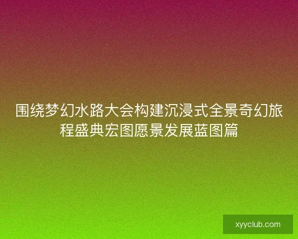 围绕梦幻水路大会构建沉浸式全景奇幻旅程盛典宏图愿景发展蓝图篇